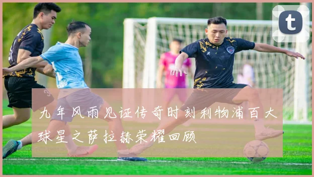 九年风雨见证传奇时刻利物浦百大球星之萨拉赫荣耀回顾