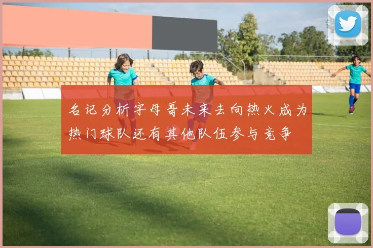 名记分析字母哥未来去向热火成为热门球队还有其他队伍参与竞争