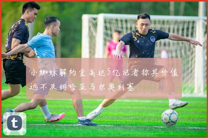 小蜘蛛解约金高达5亿记者称其价值远不及姆哈亚马尔奥利塞