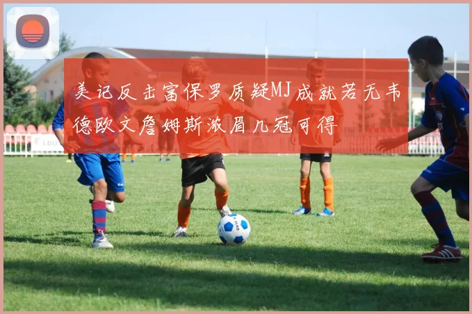 美记反击富保罗质疑MJ成就若无韦德欧文詹姆斯浓眉几冠可得