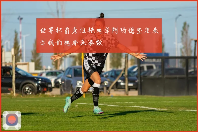世界杯首秀惊艳绝杀阿玛德坚定表示我们绝非来凑数