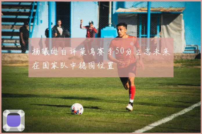 杨曦皓自评菜鸟赛季50分立志未来在国家队中稳固位置