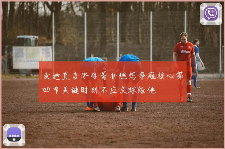 麦迪直言字母哥非理想争冠核心第四节关键时刻不应交球给他