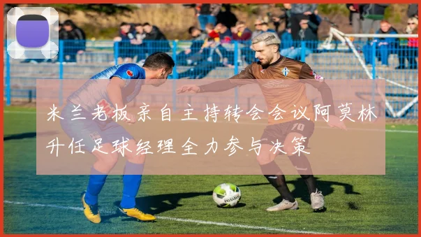 米兰老板亲自主持转会会议阿莫林升任足球经理全力参与决策