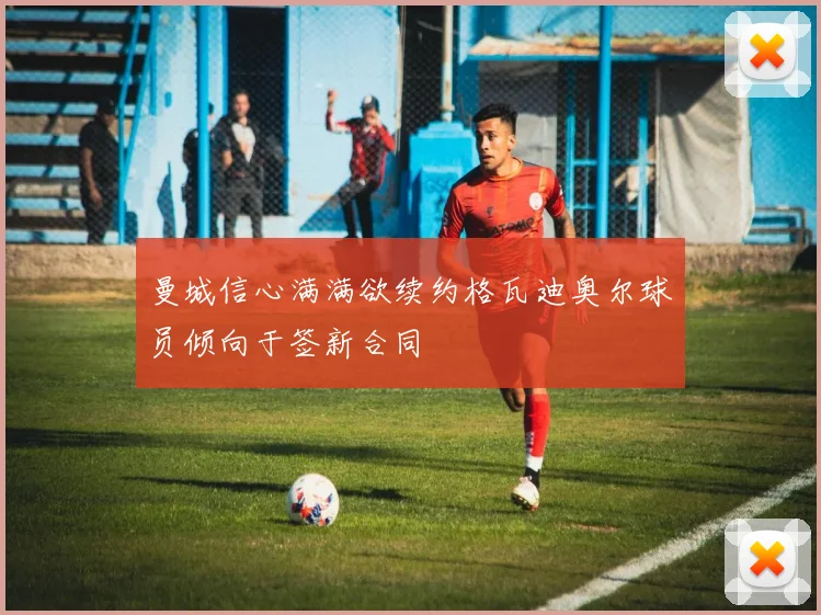 曼城信心满满欲续约格瓦迪奥尔球员倾向于签新合同