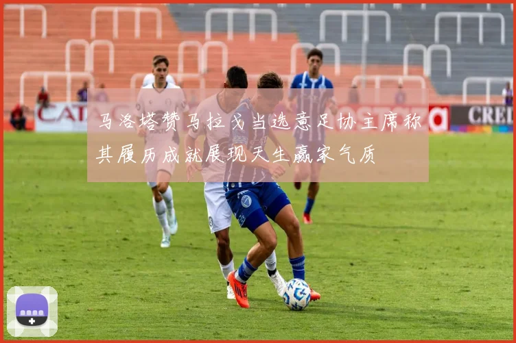 马洛塔赞马拉戈当选意足协主席称其履历成就展现天生赢家气质