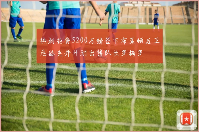 热刺花费5200万镑签下布莱顿后卫范赫克并计划出售队长罗梅罗