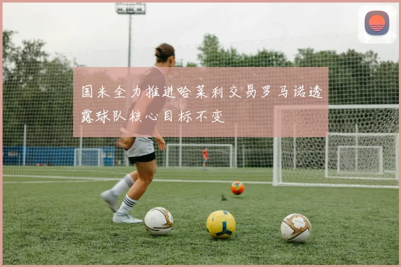 国米全力推进哈莱利交易罗马诺透露球队核心目标不变