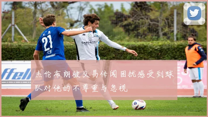 杰伦布朗被交易传闻困扰感受到球队对他的不尊重与忽视