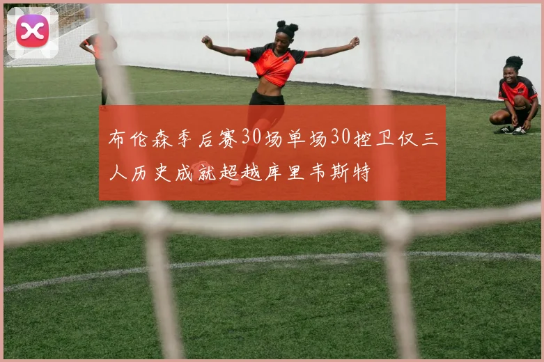 布伦森季后赛30场单场30控卫仅三人历史成就超越库里韦斯特