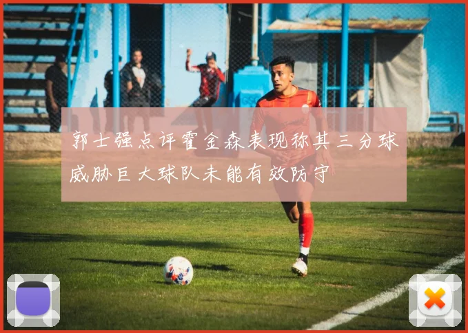 郭士强点评霍金森表现称其三分球威胁巨大球队未能有效防守