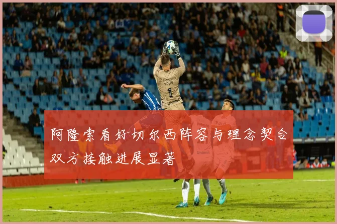 阿隆索看好切尔西阵容与理念契合双方接触进展显著