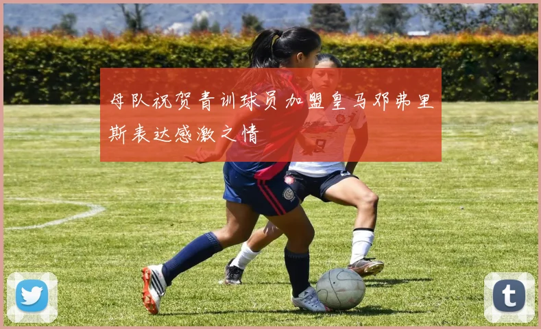 母队祝贺青训球员加盟皇马邓弗里斯表达感激之情