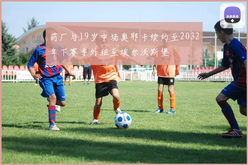 药厂与19岁中场奥耶卡续约至2032年下赛季外租至埃尔沃斯堡