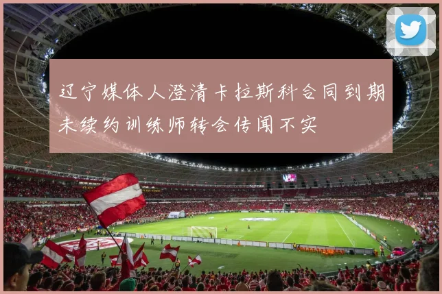 辽宁媒体人澄清卡拉斯科合同到期未续约训练师转会传闻不实