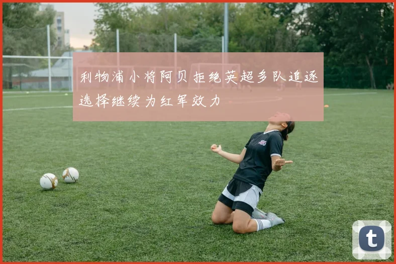 利物浦小将阿贝拒绝英超多队追逐选择继续为红军效力