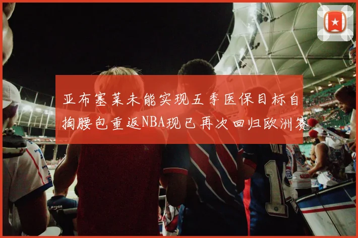 亚布塞莱未能实现五季医保目标自掏腰包重返NBA现已再次回归欧洲赛场