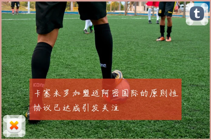 卡塞米罗加盟迈阿密国际的原则性协议已达成引发关注