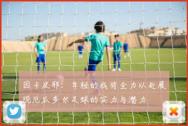 因卡皮耶：年轻的我将全力以赴展现厄瓜多尔足球的实力与潜力
