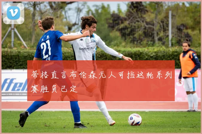 蒂格直言布伦森无人可挡这轮系列赛胜负已定