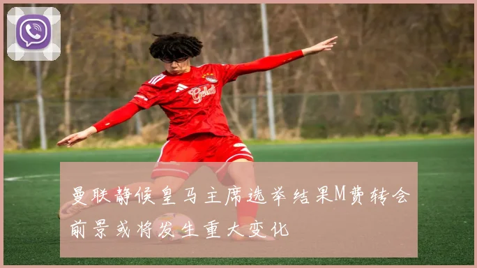 曼联静候皇马主席选举结果M费转会前景或将发生重大变化