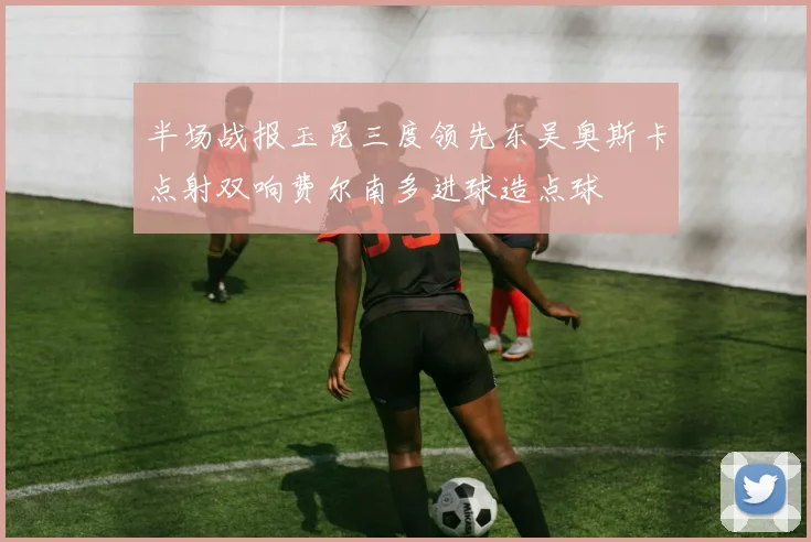 半场战报玉昆三度领先东吴奥斯卡点射双响费尔南多进球造点球