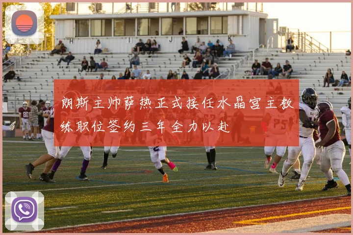 朗斯主帅萨热正式接任水晶宫主教练职位签约三年全力以赴