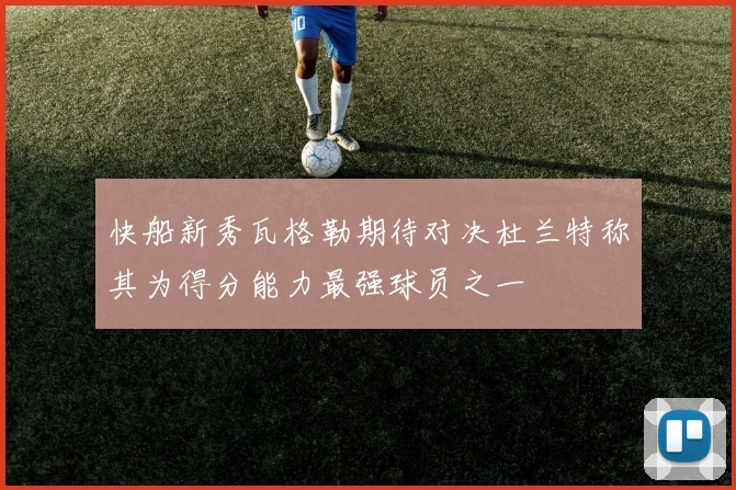 快船新秀瓦格勒期待对决杜兰特称其为得分能力最强球员之一