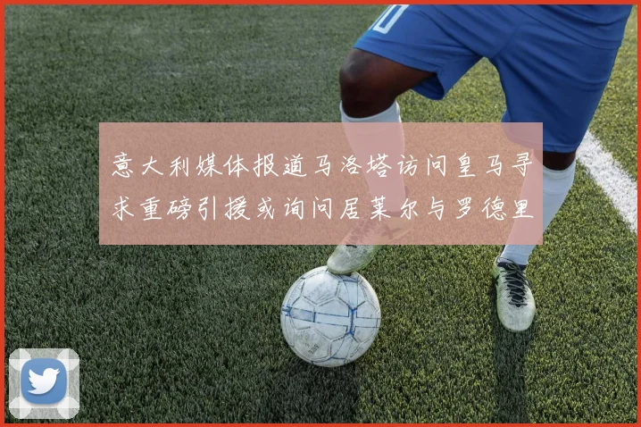 意大利媒体报道马洛塔访问皇马寻求重磅引援或询问居莱尔与罗德里戈